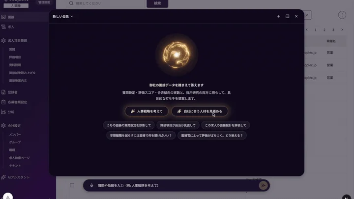 PeopleAI AI面接 管理画面 Q 検索してください 検索 新しい会話 履歴 求人 求人項目管理 質問 評価項目 資料説明 面接前読み上げ文 面接後案内文 登録者 応募書類設定 分析 会社設定 メンバー グループ 職種 求人検索ページ テナント AIアシスタント 御社の面接データを踏まえて答えます 質問設定・評価スコア・合否傾向の実数と、採用研究の両方に照らして、具体的な打ち手を提案します。 人事戦略を考えて 自社に合う人材を見極める うちの面接の質問設定を診断して 評価項目が妥当か見直して この求人の面接設計を評価して 早期離職を減らすには面接で何を聞けばいい？ 面接官によって評価がばらつく。どう捉える？ 質問や依頼を入力 (例: 人事戦略を考えて) 職種名 oplex.jp 営業 1 2 3 >